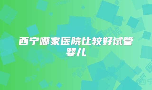 西宁哪家医院比较好试管婴儿