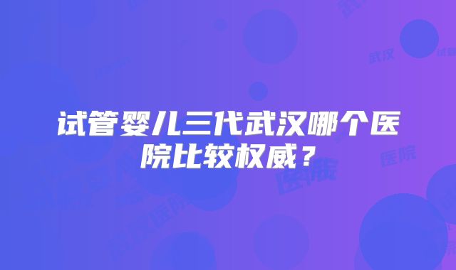 试管婴儿三代武汉哪个医院比较权威?