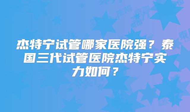 杰特宁试管哪家医院强？泰国三代试管医院杰特宁实力如何？