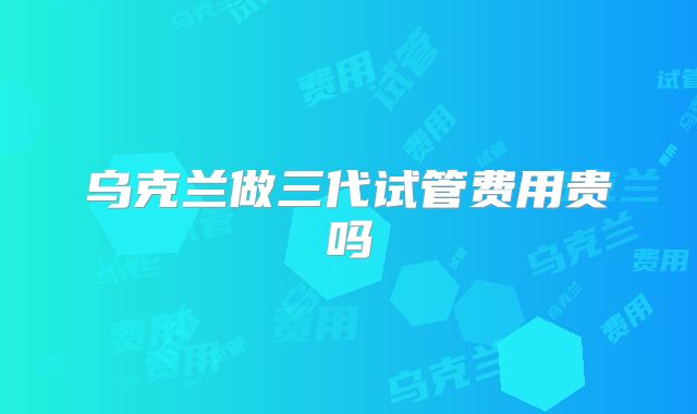 乌克兰做三代试管费用贵吗