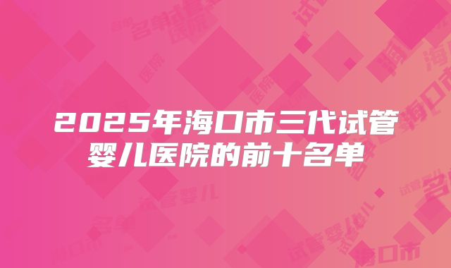 2025年海口市三代试管婴儿医院的前十名单