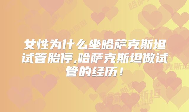 女性为什么坐哈萨克斯坦试管胎停,哈萨克斯坦做试管的经历！