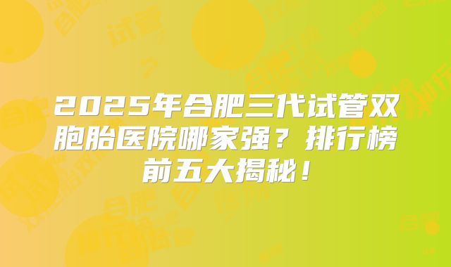 2025年合肥三代试管双胞胎医院哪家强？排行榜前五大揭秘！