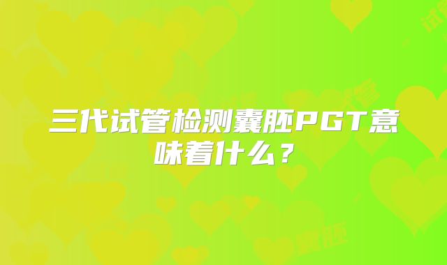 三代试管检测囊胚PGT意味着什么?
