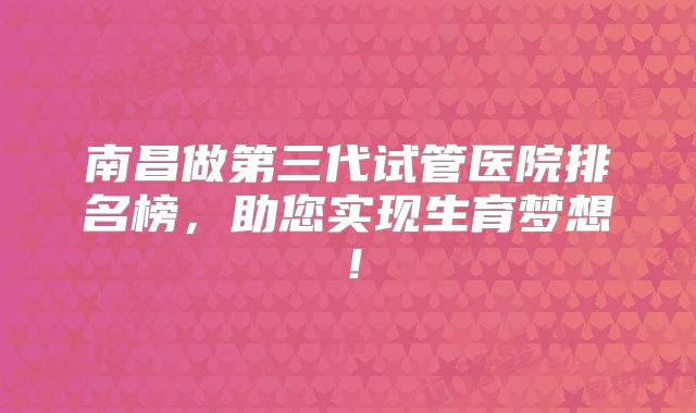 南昌做第三代试管医院排名榜，助您实现生育梦想！
