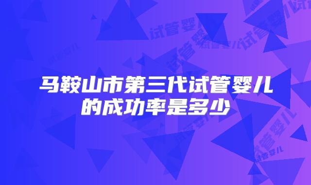 马鞍山市第三代试管婴儿的成功率是多少