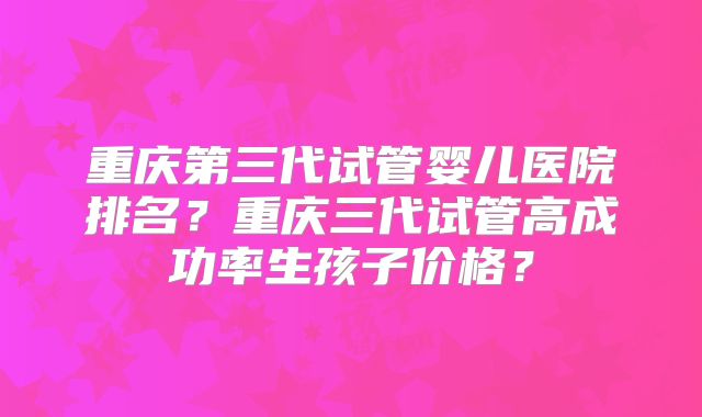 重庆第三代试管婴儿医院排名？重庆三代试管高成功率生孩子价格？