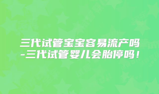 三代试管宝宝容易流产吗-三代试管婴儿会胎停吗!