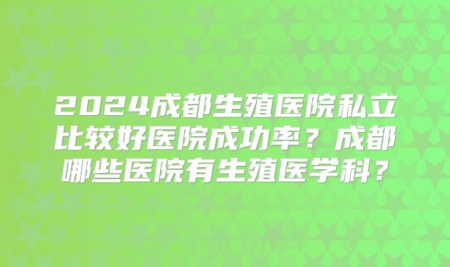 2024成都生殖医院私立比较好医院成功率？成都哪些医院有生殖医学科？