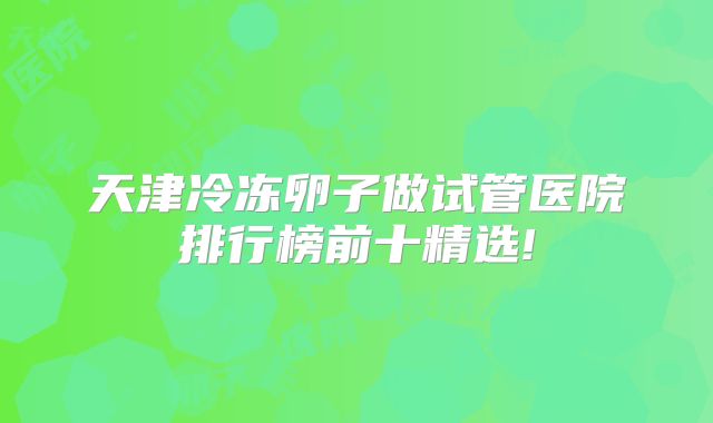 天津冷冻卵子做试管医院排行榜前十精选!