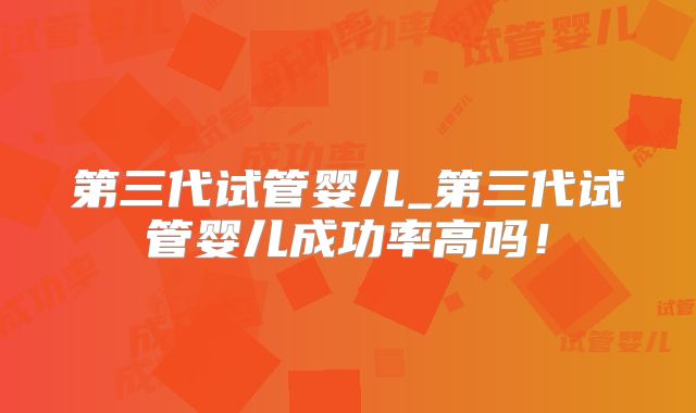 第三代试管婴儿_第三代试管婴儿成功率高吗！