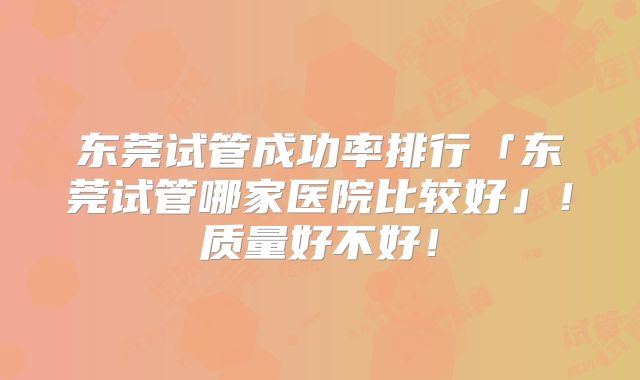 东莞试管成功率排行「东莞试管哪家医院比较好」!质量好不好!