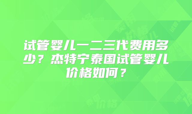 试管婴儿一二三代费用多少？杰特宁泰国试管婴儿价格如何？