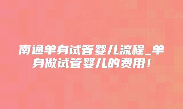 南通单身试管婴儿流程_单身做试管婴儿的费用!