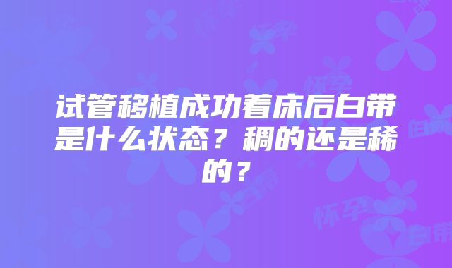 试管移植成功着床后白带是什么状态？稠的还是稀的？