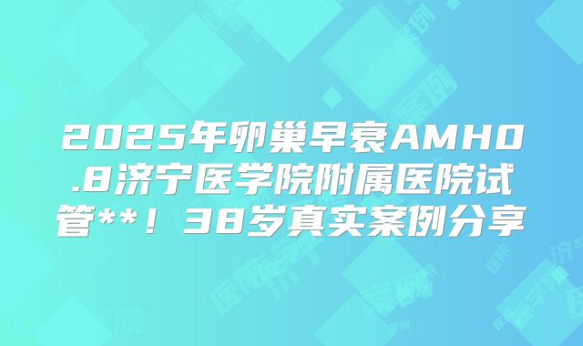 2025年卵巢早衰AMH0.8济宁医学院附属医院试管**！38岁真实案例分享