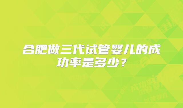 合肥做三代试管婴儿的成功率是多少？