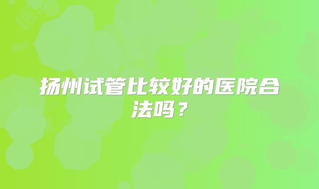 扬州试管比较好的医院合法吗?