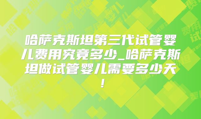 哈萨克斯坦第三代试管婴儿费用究竟多少_哈萨克斯坦做试管婴儿需要多少天！
