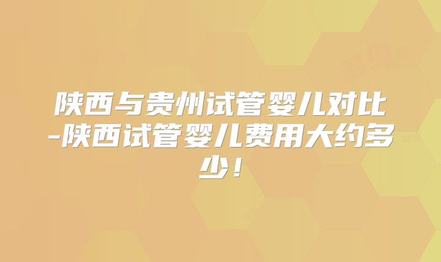 陕西与贵州试管婴儿对比-陕西试管婴儿费用大约多少！