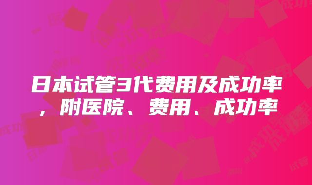 日本试管3代费用及成功率，附医院、费用、成功率