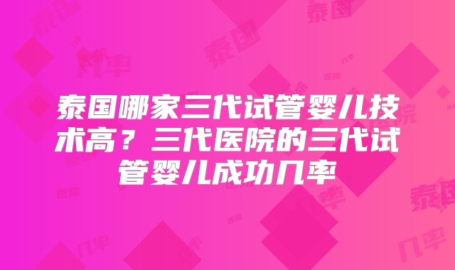 泰国哪家三代试管婴儿技术高?三代医院的三代试管婴儿成功几率