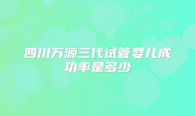 四川万源三代试管婴儿成功率是多少