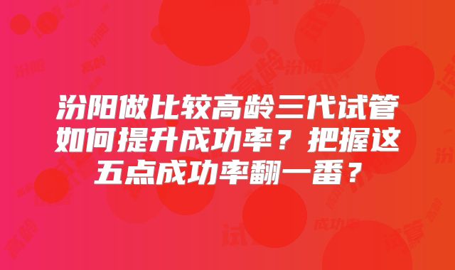 汾阳做比较高龄三代试管如何提升成功率?把握这五点成功率翻一番?