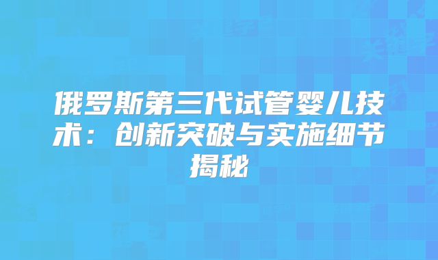 俄罗斯第三代试管婴儿技术:创新突破与实施细节揭秘
