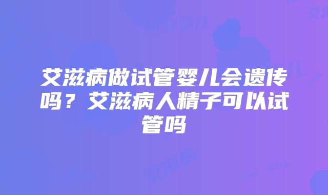 艾滋病做试管婴儿会遗传吗?艾滋病人精子可以试管吗