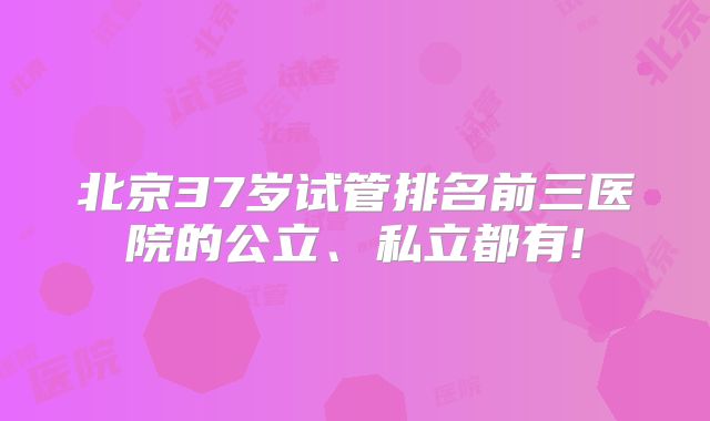 北京37岁试管排名前三医院的公立、私立都有!