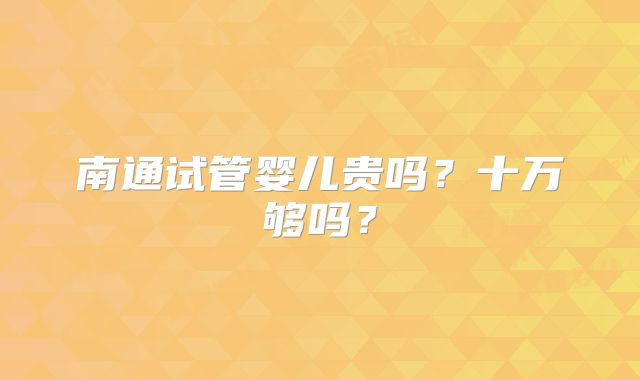 南通试管婴儿贵吗？十万够吗？
