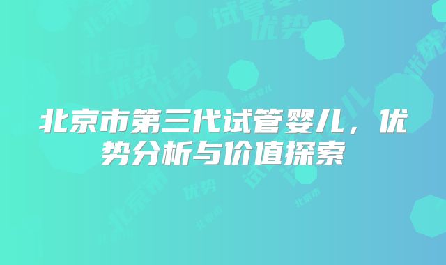 北京市第三代试管婴儿,优势分析与价值探索