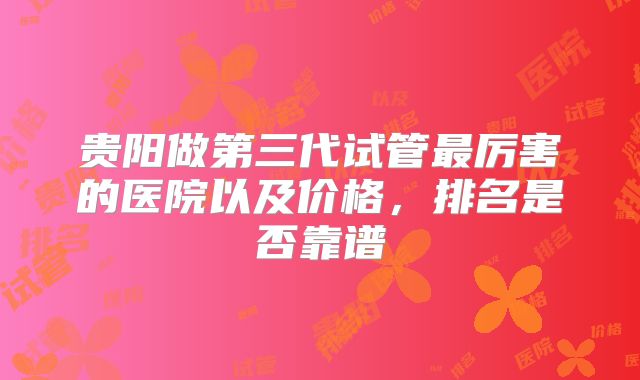 贵阳做第三代试管最厉害的医院以及价格，排名是否靠谱
