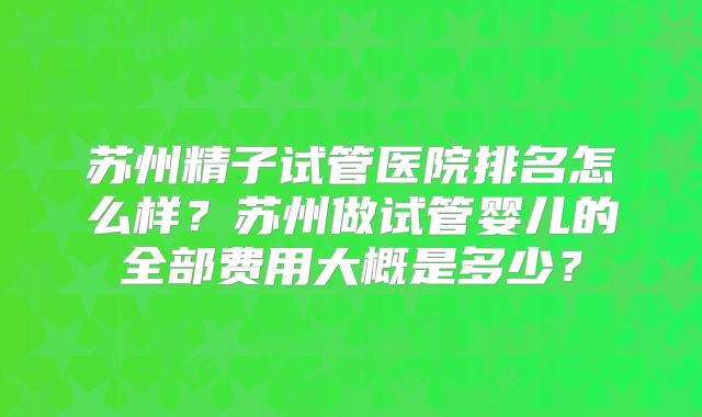苏州精子试管医院排名怎么样？苏州做试管婴儿的全部费用大概是多少？