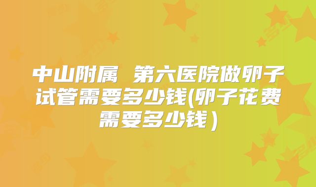 中山附属 第六医院做卵子试管需要多少钱(卵子花费需要多少钱)