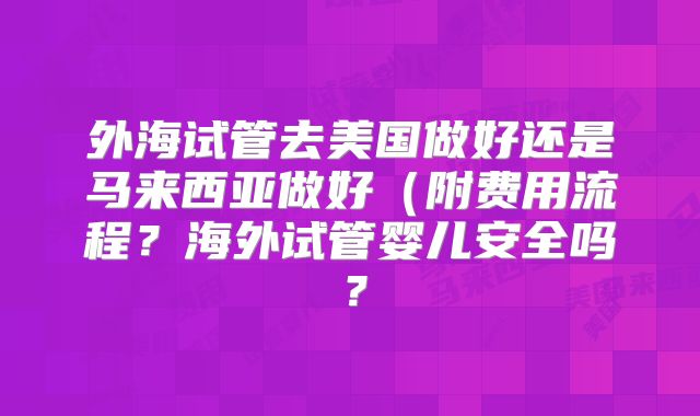 外海试管去美国做好还是马来西亚做好（附费用流程？海外试管婴儿安全吗？