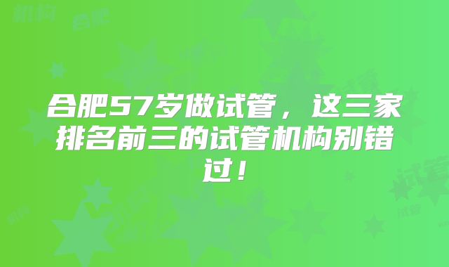 合肥57岁做试管,这三家排名前三的试管机构别错过!