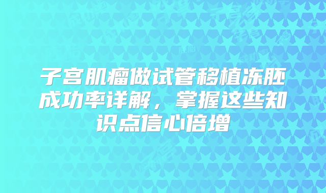 子宫肌瘤做试管移植冻胚成功率详解,掌握这些知识点信心倍增