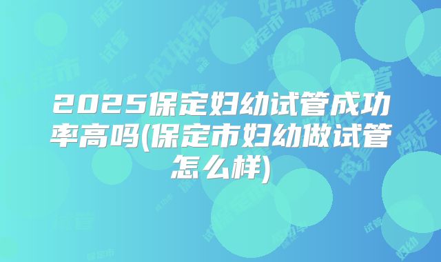 2025保定妇幼试管成功率高吗(保定市妇幼做试管怎么样)