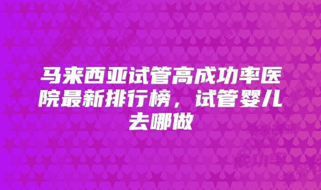 马来西亚试管高成功率医院最新排行榜，试管婴儿去哪做