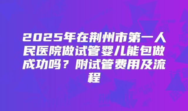 2025年在荆州市第一人民医院做试管婴儿能包做成功吗?附试管费用及流程