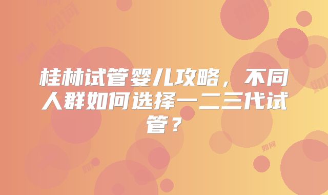 桂林试管婴儿攻略，不同人群如何选择一二三代试管？