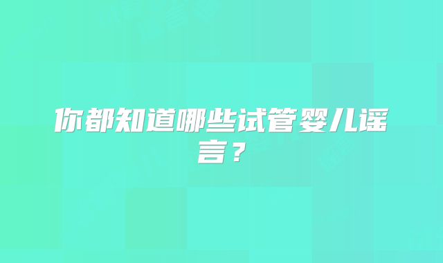 你都知道哪些试管婴儿谣言？