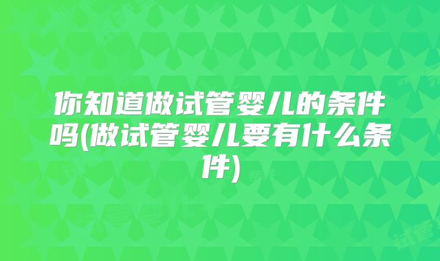 你知道做试管婴儿的条件吗(做试管婴儿要有什么条件)