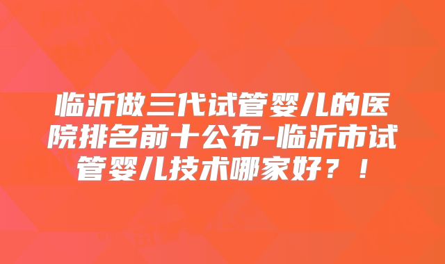 临沂做三代试管婴儿的医院排名前十公布-临沂市试管婴儿技术哪家好？！
