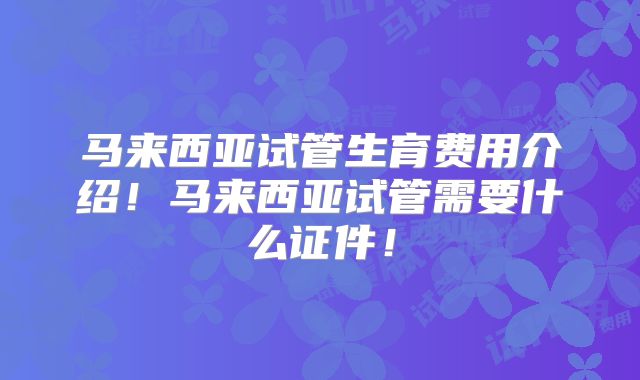 马来西亚试管生育费用介绍！马来西亚试管需要什么证件！