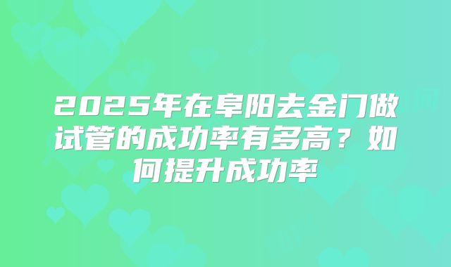 2025年在阜阳去金门做试管的成功率有多高?如何提升成功率