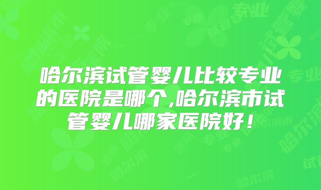 哈尔滨试管婴儿比较专业的医院是哪个,哈尔滨市试管婴儿哪家医院好！