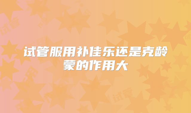 试管服用补佳乐还是克龄蒙的作用大
